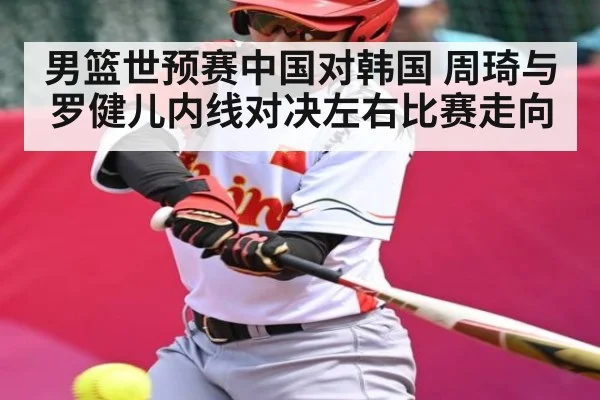 男篮世预赛中国对韩国 周琦与罗健儿内线对决左右比赛走向